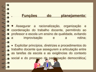 .  Funções do planejamento :  Assegurar a racionalização, organização e coordenação do trabalho docente, permitindo ao professor e escola um ensino de qualidade, evitando a improvisação e a rotina;  Explicitar princípios, diretrizes e procedimentos do trabalho docente que assegurem a articulação entre as tarefas da escola e as exigências do contexto social e do processo de participação democrática ; 
