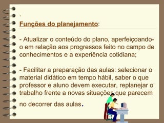 Funções do planejamento : -  Atualizar o conteúdo do plano, aperfeiçoando-o em relação aos progressos feito no campo de conhecimentos e a experiência cotidiana; - Facilitar a preparação das aulas: selecionar o material didático em tempo hábil, saber o que professor e aluno devem executar, replanejar o trabalho frente a novas situações que parecem no decorrer das aulas . 