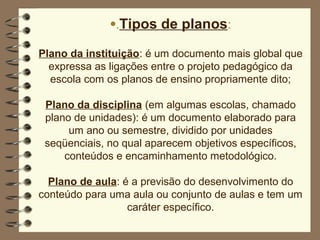 •.Tipos de planos:

Plano da instituição: é um documento mais global que
  expressa as ligações entre o projeto pedagógico da
  escola com os planos de ensino propriamente dito;

 Plano da disciplina (em algumas escolas, chamado
 plano de unidades): é um documento elaborado para
      um ano ou semestre, dividido por unidades
 seqüenciais, no qual aparecem objetivos específicos,
     conteúdos e encaminhamento metodológico.

  Plano de aula: é a previsão do desenvolvimento do
conteúdo para uma aula ou conjunto de aulas e tem um
                  caráter específico.
 