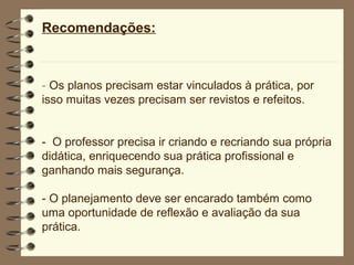 Recomendações:



- Os planos precisam estar vinculados à prática, por
isso muitas vezes precisam ser revistos e refeitos.


- O professor precisa ir criando e recriando sua própria
didática, enriquecendo sua prática profissional e
ganhando mais segurança.

- O planejamento deve ser encarado também como
uma oportunidade de reflexão e avaliação da sua
prática.
 