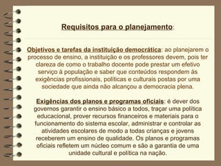 Requisitos para o planejamento:


Objetivos e tarefas da instituição democrática: ao planejarem o
processo de ensino, a instituição e os professores devem, pois ter
   clareza de como o trabalho docente pode prestar um efetivo
    serviço à população e saber que conteúdos respondem às
   exigências profissionais, políticas e culturais postas por uma
     sociedade que ainda não alcançou a democracia plena.

   Exigências dos planos e programas oficiais: é dever dos
  governos garantir o ensino básico a todos, traçar uma política
    educacional, prover recursos financeiros e materiais para o
  funcionamento do sistema escolar, administrar e controlar as
     atividades escolares de modo a todas crianças e jovens
   receberem um ensino de qualidade. Os planos e programas
   oficiais refletem um núcleo comum e são a garantia de uma
                 unidade cultural e política na nação.
 
