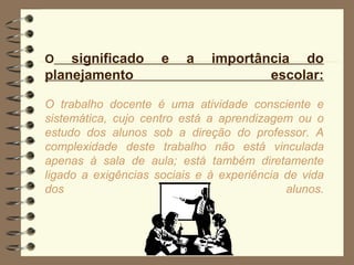 O   significado      e   a    importância do
planejamento                          escolar:

O trabalho docente é uma atividade consciente e
sistemática, cujo centro está a aprendizagem ou o
estudo dos alunos sob a direção do professor. A
complexidade deste trabalho não está vinculada
apenas à sala de aula; está também diretamente
ligado a exigências sociais e à experiência de vida
dos                                         alunos.
 