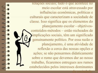 relações sociais; tudo o que acontece no
         meio escolar está atravessado por
       influências econômicas, políticas e
culturais que caracterizam a sociedade de
classe. Isso significa que os elementos do
         planejamento escolar - objetivos-
 conteúdos-métodos – estão recheados de
  implicações sociais, têm um significado
  genuinamente político. Por essa razão o
         planejamento, é uma atividade de
      reflexão a cerca das nossas opções e
   ações; se não pensarmos didaticamente
  sobre o rumo que devemos dar ao nosso
 trabalho, ficaremos entregues aos rumos
estabelecidos pelos interesses dominantes
                              da sociedade.
 