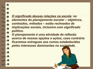 O significado dessas relações na escola: os
elementos do planejamento escolar – objetivos,
conteúdos, métodos – estão recheados de
implicações sociais, inclusive com significado
político.
O planejamento é uma atividade de reflexão
acerca de nossas opções e ações, caso contrário
ficaremos entregues aos rumos estabelecidos
pelos interesses dominantes na sociedade.
 