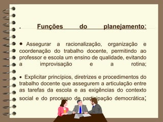 .      Funções           do        planejamento:

•  Assegurar a racionalização, organização e
coordenação do trabalho docente, permitindo ao
professor e escola um ensino de qualidade, evitando
a       improvisação        e        a       rotina;

• Explicitar princípios, diretrizes e procedimentos do
trabalho docente que assegurem a articulação entre
as tarefas da escola e as exigências do contexto
social e do processo de participação democrática;
 