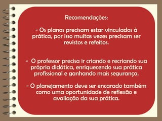Recomendações:
   - Os planos precisam estar vinculados à
  prática, por isso muitas vezes precisam ser
               revistos e refeitos.

- O professor precisa ir criando e recriando sua
  própria didática, enriquecendo sua prática
   profissional e ganhando mais segurança.
- O planejamento deve ser encarado também
    como uma oportunidade de reflexão e
          avaliação da sua prática.
 