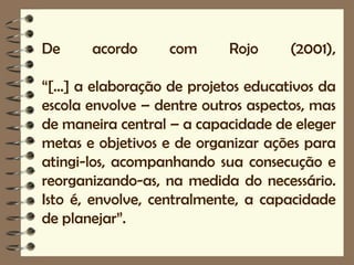 De     acordo      com      Rojo      (2001),

“[...] a elaboração de projetos educativos da
escola envolve – dentre outros aspectos, mas
de maneira central – a capacidade de eleger
metas e objetivos e de organizar ações para
atingi-los, acompanhando sua consecução e
reorganizando-as, na medida do necessário.
Isto é, envolve, centralmente, a capacidade
de planejar”.
 