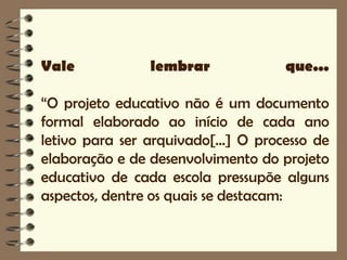 Vale            lembrar              que...

“O projeto educativo não é um documento
formal elaborado ao início de cada ano
letivo para ser arquivado[...] O processo de
elaboração e de desenvolvimento do projeto
educativo de cada escola pressupõe alguns
aspectos, dentre os quais se destacam:
 