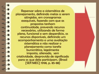 Repensar sobre a sistemática de
planejamento, definindo metas a serem
       atingidas, em cronogramas
     exequíveis, fazendo com que as
            propostas tenham
     continuidade, prevendo recursos
     necessários, utilizando de forma
  plena, funcional e sem desperdício, os
    recursos disponíveis, definindo um
  acompanhamento e uma avaliação
       sistemática e não realizar o
        planejamento como tarefa
          burocrática, legalmente
          imposta, alienada, sem
 criatividade, desprovida de significado
  para os que dela participam. (Brasil
         [SEF/MEC] 1998, p. 85-88)
 