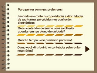 Para pensar com seus professores:

Levando em conta as capacidades e dificuldades
de sua turma, percebidas nas avaliações
diagnósticas:
Quais conteúdos de ensino você escolheria
abordar em seu plano de unidade?

Quanto tempo você precisaria para isso?

Como você distribuiria os conteúdos pelas aulas
necessárias?
 