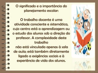 O significado e a importância do
      planejamento escolar:

      O trabalho docente é uma
 atividade consciente e sistemática,
cujo centro está a aprendizagem ou
o estudo dos alunos sob a direção do
  professor. A complexidade deste
               trabalho
  não está vinculada apenas à sala
 de aula; está também diretamente
    ligado a exigências sociais e à
   experiência de vida dos alunos.
 