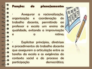 Funções       do     planejamento:

·      Assegurar a racionalização,
organização e coordenação do
trabalho docente, permitindo ao
professor e escola um ensino de
qualidade, evitando a improvisação
e              a            rotina;

·      Explicitar princípios, diretrizes
e procedimentos do trabalho docente
que assegurem a articulação entre as
tarefas da escola e as exigências do
contexto social e do processo de
participação              democrática;
 