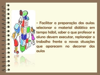 - Facilitar a preparação das aulas:
selecionar o material didático em
tempo hábil, saber o que professor e
aluno devem executar, replanejar o
trabalho frente a novas situações
que aparecem no decorrer das
aulas
 