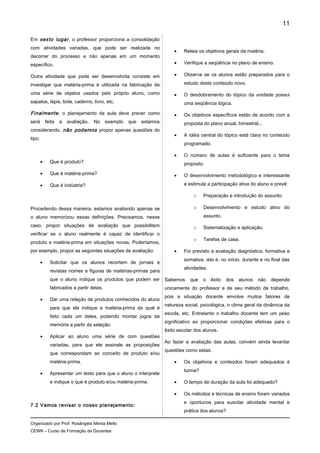 Em sexto lugar, o professor proporciona a consolidação
com atividades variadas, que pode ser realizada no
decorrer do processo e não apenas em um momento
específico.
Outra atividade que pode ser desenvolvida consiste em
investigar que matéria-prima é utilizada na fabricação de
uma série de objetos usados pelo próprio aluno, como
sapatos, lápis, bola, caderno, livro, etc.
Finalmente, o planejamento da aula deve prever como
será feita a avaliação. No exemplo que estamos
considerando, não podemos propor apenas questões do
tipo:
• Que é produto?
• Que é matéria-prima?
• Que é indústria?
Procedendo dessa maneira, estamos avaliando apenas se
o aluno memorizou essas definições. Precisamos, nesse
caso, propor situações de avaliação que possibilitem
verificar se o aluno realmente é capaz de identificar o
produto e matéria-prima em situações novas. Poderíamos,
por exemplo, propor as seguintes situações de avaliação:
• Solicitar que os alunos recortem de jornais e
revistas nomes e figuras de matérias-primas para
que o aluno indique os produtos que podem ser
fabricados a partir delas.
• Dar uma relação de produtos conhecidos do aluno
para que ele indique a matéria-prima da qual é
feito cada um deles, podendo montar jogos da
memória a partir da seleção.
• Aplicar ao aluno uma série de com questões
variadas, para que ele assinale as proposições
que correspondam ao conceito de produto e/ou
matéria-prima.
• Apresentar um texto para que o aluno o interprete
e indique o que é produto e/ou matéria-prima.
7.2 Vamos revisar o nosso planejamento:
• Releia os objetivos gerais da matéria.
• Verifique a seqüência no plano de ensino.
• Observe se os alunos estão preparados para o
estudo deste conteúdo novo.
• O desdobramento do tópico da unidade possui
uma seqüência lógica.
• Os objetivos específicos estão de acordo com a
proposta do plano anual, bimestral...
• A idéia central do tópico está clara no conteúdo
programado.
• O número de aulas é suficiente para o tema
proposto.
• O desenvolvimento metodológico e interessante
e estimula a participação ativa do aluno e prevê:
o Preparação e introdução do assunto.
o Desenvolvimento e estudo ativo do
assunto.
o Sistematização e aplicação.
o Tarefas de casa.
• Foi previsto a avaliação diagnóstica, formativa e
somativa, isto é, no início, durante e no final das
atividades.
Sabemos que o êxito dos alunos não depende
unicamente do professor e de seu método de trabalho,
pois a situação docente envolve muitos fatores de
natureza social, psicológica, o clima geral da dinâmica da
escola, etc. Entretanto o trabalho docente tem um peso
significativo ao proporcionar condições efetivas para o
êxito escolar dos alunos.
Ao fazer a avaliação das aulas, convém ainda levantar
questões como estas:
• Os objetivos e conteúdos foram adequados à
turma?
• O tempo de duração da aula foi adequado?
• Os métodos e técnicas de ensino foram variados
e oportunos para suscitar atividade mental e
prática dos alunos?
Organizado por Prof. Rosângela Menta Mello
CEWK – Curso de Formação de Docentes
11
 