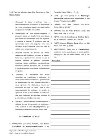 7.3.6 Plano de aula para Juan Díaz Bordenava e Adair
Martins Pereira:
• Preparação da classe: o professor inicia o
relacionamento com seus alunos, se faz conhecer
se é novo, conhece os alunos e, em geral, define
seu papel de orientador democrático.
• Apresentação de uma situação-problema: o
professor coloca um desafio frente aos alunos,
para excitar sua curiosidade, incita-lhes a pensar,
a procurar a solução. O problema pode ser
apresentado como uma pergunta, como uma
afirmação a ser constatada, como um caso de
estudo, como um paradoxo, etc.
• Pesquisa conjunta da solução: os alunos,
desafiados pelo problema, procuram a solução.
Para isso, o professor lhes orienta no uso de
técnicas variáveis de pesquisa (biblioteca,
entrevista, dados estatísticos, correspondência,
laboratório, debates, discussões, etc.). O trabalho
é fundamentalmente dos alunos, preferivelmente
em grupos.
• Teorização: as descobertas dos alunos
necessitam ser organizadas e explicadas. Só
assim poderá haver transferência e generalização
da aprendizagem. De fato, aprender fatos não é
ainda aprender. As observações devem ser
levantadas ao nível da teoria. Esta é uma
responsabilidade do professor, no sentido de
ajudar os alunos a criar modelos ou estruturas,
nas quais aparecem as principais variáveis do
problema e suas relações recíprocas.
• Aplicação: Os alunos testam, contra a realidade, a
validade do que foi aprendido. Aí reinicia-se o
ciclo, passando a outra situação-problema, que
incorpore o já aprendido como um dado a mais.
REFERENCIAL TEÓRICO
1. BORDENAVE, Juan Díaz; PEREIRA, Adair Martins.
Estratégias de ensino-aprendizagem. 11 ed.
Petrópolis: Vozes, 1989. p. 117-118.
2. LEITE, Lígia Silva (coord) et all. Tecnologia
Educacional: descubra suas possibilidades na sala
de aula. Petrópolis: Vozes, 2003
3. LIBÂNEO, José Carlos. Didática. São Paulo:
Cortez, 1991. p. 221-247
4. MARTINS, José do Prado. Didática geral. São
Paulo: Atlas, 1988. p. 183-194.
5. NÉRICI, Imídeo G. Introdução a Didática Geral.
Rio de Janeiro: Ed. Científica, s.d., 149-157.
6. PILETTI, Claudino. Didática Geral. 23 ed. rev. São
Paulo: Ática, 2003. p. 60-85
7. VASCONCELOS, Celso dos S. Planejamento:
projeto de ensino-aprendizagem e projeto político-
pedagógico. 5. ed. São Paulo: Libertad, 1999. p. 148-
151.
Anotações:
Organizado por Prof. Rosângela Menta Mello
CEWK – Curso de Formação de Docentes
14
 