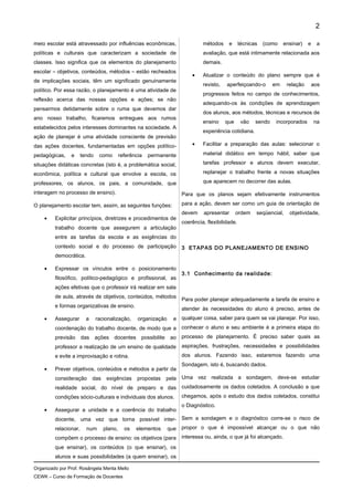meio escolar está atravessado por influências econômicas,
políticas e culturais que caracterizam a sociedade de
classes. Isso significa que os elementos do planejamento
escolar – objetivos, conteúdos, métodos – estão recheados
de implicações sociais, têm um significado genuinamente
político. Por essa razão, o planejamento é uma atividade de
reflexão acerca das nossas opções e ações; se não
pensarmos detidamente sobre o ruma que devemos dar
ano nosso trabalho, ficaremos entregues aos rumos
estabelecidos pelos interesses dominantes na sociedade. A
ação de planejar é uma atividade consciente de previsão
das ações docentes, fundamentadas em opções político-
pedagógicas, e tendo como referência permanente
situações didáticas concretas (isto é, a problemática social,
econômica, política e cultural que envolve a escola, os
professores, os alunos, os pais, a comunidade, que
interagem no processo de ensino).
O planejamento escolar tem, assim, as seguintes funções:
• Explicitar princípios, diretrizes e procedimentos de
trabalho docente que assegurem a articulação
entre as tarefas da escola e as exigências do
contexto social e do processo de participação
democrática.
• Expressar os vínculos entre o posicionamento
filosófico, político-pedagógico e profissional, as
ações efetivas que o professor irá realizar em sala
de aula, através de objetivos, conteúdos, métodos
e formas organizativas de ensino.
• Assegurar a racionalização, organização e
coordenação do trabalho docente, de modo que a
previsão das ações docentes possibilite ao
professor a realização de um ensino de qualidade
e evite a improvisação e rotina.
• Prever objetivos, conteúdos e métodos a partir da
consideração das exigências propostas pela
realidade social, do nível de preparo e das
condições sócio-culturais e individuais dos alunos.
• Assegurar a unidade e a coerência do trabalho
docente, uma vez que torna possível inter-
relacionar, num plano, os elementos que
compõem o processo de ensino: os objetivos (para
que ensinar), os conteúdos (o que ensinar), os
alunos e suas possibilidades (a quem ensinar), os
métodos e técnicas (como ensinar) e a
avaliação, que está intimamente relacionada aos
demais.
• Atualizar o conteúdo do plano sempre que é
revisto, aperfeiçoando-o em relação aos
progressos feitos no campo de conhecimentos,
adequando-os às condições de aprendizagem
dos alunos, aos métodos, técnicas e recursos de
ensino que vão sendo incorporados na
experiência cotidiana.
• Facilitar a preparação das aulas: selecionar o
material didático em tempo hábil, saber que
tarefas professor e alunos devem executar,
replanejar o trabalho frente a novas situações
que aparecem no decorrer das aulas.
Para que os planos sejam efetivamente instrumentos
para a ação, devem ser como um guia de orientação de
devem apresentar ordem seqüencial, objetividade,
coerência, flexibilidade.
3 ETAPAS DO PLANEJAMENTO DE ENSINO
3.1 Conhecimento da realidade:
Para poder planejar adequadamente a tarefa de ensino e
atender às necessidades do aluno é preciso, antes de
qualquer coisa, saber para quem se vai planejar. Por isso,
conhecer o aluno e seu ambiente é a primeira etapa do
processo de planejamento. É preciso saber quais as
aspirações, frustrações, necessidades e possibilidades
dos alunos. Fazendo isso, estaremos fazendo uma
Sondagem, isto é, buscando dados.
Uma vez realizada a sondagem, deve-se estudar
cuidadosamente os dados coletados. A conclusão a que
chegamos, após o estudo dos dados coletados, constitui
o Diagnóstico.
Sem a sondagem e o diagnóstico corre-se o risco de
propor o que é impossível alcançar ou o que não
interessa ou, ainda, o que já foi alcançado.
Organizado por Prof. Rosângela Menta Mello
CEWK – Curso de Formação de Docentes
2
 