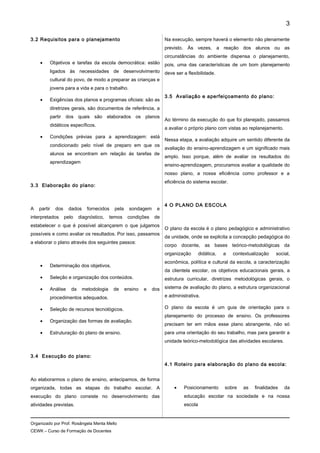 3.2 Requisitos para o planejamento
• Objetivos e tarefas da escola democrática: estão
ligados às necessidades de desenvolvimento
cultural do povo, de modo a preparar as crianças e
jovens para a vida e para o trabalho.
• Exigências dos planos e programas oficiais: são as
diretrizes gerais, são documentos de referência, a
partir dos quais são elaborados os planos
didáticos específicos.
• Condições prévias para a aprendizagem: está
condicionado pelo nível de preparo em que os
alunos se encontram em relação ás tarefas de
aprendizagem
3.3 Elaboração do plano:
A partir dos dados fornecidos pela sondagem e
interpretados pelo diagnóstico, temos condições de
estabelecer o que é possível alcançarem o que julgamos
possíveis e como avaliar os resultados. Por isso, passamos
a elaborar o plano através dos seguintes passos:
• Determinação dos objetivos.
• Seleção e organização dos conteúdos.
• Análise da metodologia de ensino e dos
procedimentos adequados.
• Seleção de recursos tecnológicos.
• Organização das formas de avaliação.
• Estruturação do plano de ensino.
3.4 Execução do plano:
Ao elaborarmos o plano de ensino, antecipamos, de forma
organizada, todas as etapas do trabalho escolar. A
execução do plano consiste no desenvolvimento das
atividades previstas.
Na execução, sempre haverá o elemento não plenamente
previsto. Às vezes, a reação dos alunos ou as
circunstâncias do ambiente dispensa o planejamento,
pois, uma das características de um bom planejamento
deve ser a flexibilidade.
3.5 Avaliação e aperfeiçoamento do plano:
Ao término da execução do que foi planejado, passamos
a avaliar o próprio plano com vistas ao replanejamento.
Nessa etapa, a avaliação adquire um sentido diferente da
avaliação do ensino-aprendizagem e um significado mais
amplo. Isso porque, além de avaliar os resultados do
ensino-aprendizagem, procuramos avaliar a qualidade do
nosso plano, a nossa eficiência como professor e a
eficiência do sistema escolar.
4 O PLANO DA ESCOLA
O plano da escola é o plano pedagógico e administrativo
da unidade, onde se explicita a concepção pedagógica do
corpo docente, as bases teórico-metodológicas da
organização didática, a contextualização social,
econômica, política e cultural da escola, a caracterização
da clientela escolar, os objetivos educacionais gerais, a
estrutura curricular, diretrizes metodológicas gerais, o
sistema de avaliação do plano, a estrutura organizacional
e administrativa.
O plano da escola é um guia de orientação para o
planejamento do processo de ensino. Os professores
precisam ter em mãos esse plano abrangente, não só
para uma orientação do seu trabalho, mas para garantir a
unidade teórico-metodológica das atividades escolares.
4.1 Roteiro para elaboração do plano da escola:
• Posicionamento sobre as finalidades da
educação escolar na sociedade e na nossa
escola
Organizado por Prof. Rosângela Menta Mello
CEWK – Curso de Formação de Docentes
3
 