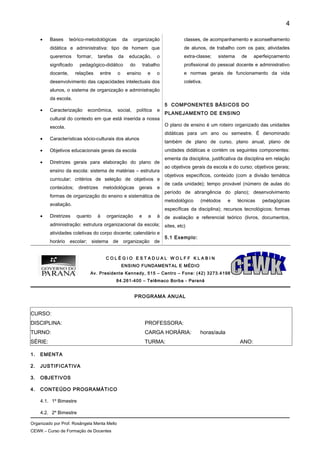 • Bases teórico-metodológicas da organização
didática e administrativa: tipo de homem que
queremos formar, tarefas da educação, o
significado pedagógico-didático do trabalho
docente, relações entre o ensino e o
desenvolvimento das capacidades intelectuais dos
alunos, o sistema de organização e administração
da escola.
• Caracterização econômica, social, política e
cultural do contexto em que está inserida a nossa
escola.
• Características sócio-culturais dos alunos
• Objetivos educacionais gerais da escola
• Diretrizes gerais para elaboração do plano de
ensino da escola: sistema de matérias – estrutura
curricular; critérios de seleção de objetivos e
conteúdos; diretrizes metodológicas gerais e
formas de organização do ensino e sistemática de
avaliação.
• Diretrizes quanto à organização e a à
administração: estrutura organizacional da escola;
atividades coletivas do corpo docente; calendário e
horário escolar; sistema de organização de
classes, de acompanhamento e aconselhamento
de alunos, de trabalho com os pais; atividades
extra-classe; sistema de aperfeiçoamento
profissional do pessoal docente e administrativo
e normas gerais de funcionamento da vida
coletiva.
5 COMPONENTES BÁSICOS DO
PLANEJAMENTO DE ENSINO
O plano de ensino é um roteiro organizado das unidades
didáticas para um ano ou semestre. É denominado
também de plano de curso, plano anual, plano de
unidades didáticas e contém os seguintes componentes:
ementa da disciplina, justificativa da disciplina em relação
ao objetivos gerais da escola e do curso; objetivos gerais;
objetivos específicos, conteúdo (com a divisão temática
de cada unidade); tempo provável (número de aulas do
período de abrangência do plano); desenvolvimento
metodológico (métodos e técnicas pedagógicas
específicas da disciplina); recursos tecnológicos; formas
de avaliação e referencial teórico (livros, documentos,
sites, etc)
5.1 Exemplo:
C O L É G I O E S T A D U A L W O L F F K L A B I N
ENSINO FUNDAMENTAL E MÉDIO
Av. Presidente Kennedy, 515 – Centro – Fone: (42) 3273.4198
84.261-400 – Telêmaco Borba - Paraná
PROGRAMA ANUAL
CURSO:
DISCIPLINA: PROFESSORA:
TURNO: CARGA HORÁRIA: horas/aula
SÉRIE: TURMA: ANO:
1. EMENTA
2. JUSTIFICATIVA
3. OBJETIVOS
4. CONTEÚDO PROGRAMÁTICO
4.1. 1º Bimestre
4.2. 2º Bimestre
Organizado por Prof. Rosângela Menta Mello
CEWK – Curso de Formação de Docentes
4
 