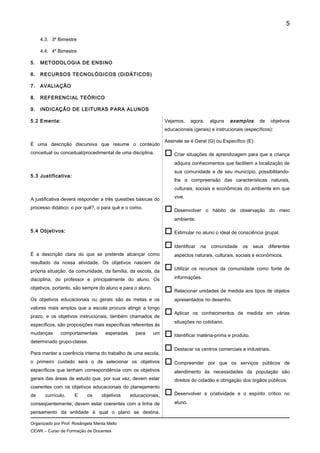 4.3. 3º Bimestre
4.4. 4º Bimestre
5. METODOLOGIA DE ENSINO
6. RECURSOS TECNOLÓGICOS (DIDÁTICOS)
7. AVALIAÇÃO
8. REFERENCIAL TEÓRICO
9. INDICAÇÃO DE LEITURAS PARA ALUNOS
5.2 Ementa:
É uma descrição discursiva que resume o conteúdo
conceitual ou conceitual/procedimental de uma disciplina.
5.3 Justificativa:
A justificativa deverá responder a três questões básicas do
processo didático: o por quê?, o para quê e o como.
5.4 Objetivos:
É a descrição clara do que se pretende alcançar como
resultado da nossa atividade. Os objetivos nascem da
própria situação: da comunidade, da família, da escola, da
disciplina, do professor e principalmente do aluno. Os
objetivos, portanto, são sempre do aluno e para o aluno.
Os objetivos educacionais ou gerais são as metas e os
valores mais amplos que a escola procura atingir a longo
prazo, e os objetivos instrucionais, também chamados de
específicos, são proposições mais específicas referentes às
mudanças comportamentais esperadas para um
determinado grupo-classe.
Para manter a coerência interna do trabalho de uma escola,
o primeiro cuidado será o de selecionar os objetivos
específicos que tenham correspondência com os objetivos
gerais das áreas de estudo que, por sua vez, devem estar
coerentes com os objetivos educacionais do planejamento
de currículo. E os objetivos educacionais,
conseqüentemente, devem estar coerentes com a linha de
pensamento da entidade à qual o plano se destina.
Vejamos, agora, alguns exemplos de objetivos
educacionais (gerais) e instrucionais (específicos):
Assinale se é Geral (G) ou Específico (E):
 Criar situações de aprendizagem para que a criança
adquira conhecimentos que facilitem a localização de
sua comunidade e de seu município, possibilitando-
lhe a compreensão das características naturais,
culturais, sociais e econômicas do ambiente em que
vive.
 Desenvolver o hábito de observação do meio
ambiente.
 Estimular no aluno o ideal de consciência grupal.
 Identificar na comunidade os seus diferentes
aspectos naturais, culturais, sociais e econômicos.
 Utilizar os recursos da comunidade como fonte de
informações.
 Relacionar unidades de medida aos tipos de objetos
apresentados no desenho.
 Aplicar os conhecimentos de medida em várias
situações no cotidiano.
 Identificar matéria-prima e produto.
 Destacar os centros comerciais e industriais.
 Compreender por que os serviços públicos de
atendimento às necessidades da população são
direitos do cidadão e obrigação dos órgãos públicos.
 Desenvolver a criatividade e o espírito crítico no
aluno.
Organizado por Prof. Rosângela Menta Mello
CEWK – Curso de Formação de Docentes
5
 