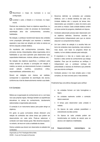  Reconhecer o mapa do município e a sua
configuração.
 Localizar o país, o Estado e o município, no mapa-
múndi.
Partindo dos conteúdos, fixará os objetivos específicos, ou
seja, os resultados a obter do processo de transmissão-
assimilação ativa dos conhecimentos, conceitos,
habilidades.
Na redação, o professor transformará tópicos das unidades
numa proposição (afirmação) que expresse o resultado
esperado e que deve ser atingido por todos os alunos ao
término daquela unidade didática.
Os resultados são conhecimentos (conceitos, fatos,
princípios, teorias, interpretações, idéias organizadas, etc) e
habilidades (o que deve aprender para desenvolver suas
capacidades intelectuais, motoras, afetivas, artísticas, etc.)
Na redação dos objetivos específicos, o professor pode
indicar também as atitudes e convicções em relação à
matéria, ao estudo, ao relacionamento humano, à realidade
social (atitude científica, consciência crítica,
responsabilidade, solidariedade, etc.)
Devem ser redigidos com clareza, ser realistas,
corresponder à capacidade de assimilação dos alunos,
conforme seu nível de desenvolvimento mental e sua idade.
5.5 Conteúdo:
Refere-se à organização do conhecimento em si, com base
nas suas próprias regras. Abrange também as experiências
educativas no campo do conhecimento, devidamente
selecionadas e organizadas pela escola.
O conteúdo é um instrumento básico para poder atingir os
objetivos.
Em geral, os guias curriculares oficiais oferecem uma
relação de conteúdos das várias áreas que podem ser
desenvolvidos em cada série. Pode-se selecionar o
conteúdo com base nesses guias. Não devemos esquecer,
no entanto, de levar em conta a realidade da classe.
Outros cuidados que devem ser observados na seleção dos
conteúdos:
• Devemos delimitar os conteúdos por unidades
didáticas, com a divisão temática de cada uma.
Unidade didática são o conjunto de temas inter-
relacionados que compõem o plano de ensino para
uma série ou módulo. Cada unidade didática contém
um tema central do programa, detalhado em tópicos.
• Conteúdo selecionado precisa estar relacionado com
os objetivos definidos. Devemos escolher os
conhecimentos indispensáveis para que os alunos
adquiram os comportamentos fixados.
• Um bom critério de seleção é a escolha feita em
torno de conteúdos mais importantes, mais centrais e
mais atuais, com base no programa oficial da
matéria, no livro didático adotado pela instituição.
• É importante é o fato de o mestre estar apto a
levantar a idéia central do conhecimento que deseja
trabalhar. Para que tal ocorrência se verifique, é
indispensável que o professor conheça em
profundidade a natureza do fenômeno que pretende
que seus alunos conheçam.
• Conteúdo precisa ir do mais simples para o mais
complexo, do mais concreto para o mais abstrato.
Finalmente faça uma última checagem para verificar:
• As unidades formam um todo homogêneo e
lógico.
• As unidades realmente contêm o conteúdo
básico essencial.
• O tempo para desenvolver cada unidade é
realista.
• Os tópicos de cada unidade possibilitam o
entendimento da idéia central.
• Os tópicos de cada unidade podem ser
transformados em tarefas de estudo para os
alunos e em objetivos e habilidades.
5.6 Desenvolvimento metodológico ou
Organizado por Prof. Rosângela Menta Mello
CEWK – Curso de Formação de Docentes
6
 