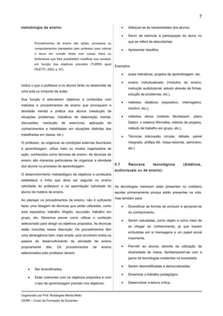 metodologia de ensino:
Procedimentos de ensino são ações, processos ou
comportamentos planejados pelo professor para colocar
o aluno em contato direto com coisas, fatos ou
fenômenos que lhes possibilitem modificar sua conduta,
em função dos objetivos previstos (TURRA apud
PILETTI, 2003, p. 67).
Indica o que o professor e os alunos farão no desenrolar de
uma aula ou conjunto de aulas.
Sua função é articularem objetivos e conteúdos com
métodos e procedimentos de ensino que provoquem a
atividade mental e prática dos alunos (resolução de
situações problemas, trabalhos de elaboração mental,
discussões, resolução de exercícios, aplicação de
conhecimentos e habilidades em situações distintas das
trabalhadas em classe, etc.)
O professor, ao organizar as condições externas favoráveis
à aprendizagem, utiliza meio ou modos organizados de
ação, conhecidos como técnicas de ensino. As técnicas de
ensino são maneiras particulares de organizar a atividade
dos alunos no processo de aprendizagem.
O desenvolvimento metodológico de objetivos e conteúdos
estabelece a linha que deve ser seguida no ensino
(atividade do professor) e na assimilação (atividade do
aluno) da matéria de ensino.
Ao planejar os procedimentos de ensino, não é suficiente
fazer uma listagem de técnicas que serão utilizadas, como
aula expositiva, trabalho dirigido, excursão, trabalho em
grupo, etc. Devemos prever como utilizar o conteúdo
selecionado para atingir os objetivos propostos. As técnicas
estão incluídas nessa descrição. Os procedimentos têm
uma abrangência bem mais ampla, pois envolvem todos os
passos do desenvolvimento da atividade de ensino
propriamente dita. Os procedimentos de ensino
selecionados pelo professor devem:
• Ser diversificados;
• Estar coerentes com os objetivos propostos e com
o tipo de aprendizagem previsto nos objetivos;
• Adequar-se às necessidades dos alunos;
• Servir de estímulo à participação do aluno no
que se refere às descobertas;
• Apresentar desafios.
Exemplos:
• aulas interativas, projetos de aprendizagem, etc.
• ensino individualizado (módulos de ensino,
instrução audiotutorial, estudo através de fichas,
solução de problemas, etc.),
• métodos didáticos (expositivo, interrogativo,
intuitivo, etc.),
• métodos ativos (método Montessori, plano
Dalton, o sistema Winnetka, método de projetos,
método de trabalho em grupo, etc.),
• Técnicas (discussão circular, debate, painel
integrado, phillips 66, mesa-redonda, seminário,
etc.)
5.7 Recursos tecnológicos (didáticos,
audiovisuais ou de ensino):
As tecnologias merecem estar presentes no cotidiano
escolar primeiramente porque estão presentes na vida,
mas também para:
• Diversificar as formas de produzir e apropriar-se
do conhecimento.
• Serem estudadas, como objeto e como meio de
se chegar ao conhecimento, já que trazem
embutidas em si mensagens e um papel social
importante.
• Permitir ao alunos, através da utilização da
diversidade de meios, familiarizarem-se com a
gama de tecnologias existentes na sociedade.
• Serem desmistificadas e democratizadas.
• Dinamizar o trabalho pedagógico.
• Desenvolver a leitura crítica.
Organizado por Prof. Rosângela Menta Mello
CEWK – Curso de Formação de Docentes
7
 