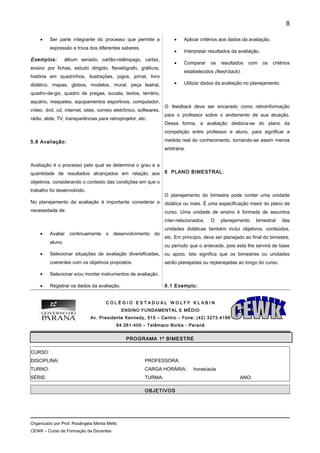 • Ser parte integrante do processo que permite a
expressão e troca dos diferentes saberes.
Exemplos: álbum seriado, cartão-relâmpago, cartaz,
ensino por fichas, estudo dirigido, flanelógrafo, gráficos,
história em quadrinhos, ilustrações, jogos, jornal, livro
didático, mapas, globos, modelos, mural, peça teatral,
quadro-de-giz, quadro de pregas, sucata, textos, terrário,
aquário, maquetes, equipamentos esportivos, computador,
vídeo, dvd, cd, internet, sites, correio eletrônico, softwares,
rádio, slide, TV, transparências para retroprojetor, etc.
5.8 Avaliação:
Avaliação é o processo pelo qual se determina o grau e a
quantidade de resultados alcançados em relação aos
objetivos, considerando o contexto das condições em que o
trabalho foi desenvolvido.
No planejamento da avaliação é importante considerar a
necessidade de:
• Avaliar continuamente o desenvolvimento do
aluno.
• Selecionar situações de avaliação diversificadas,
coerentes com os objetivos propostos.
• Selecionar e/ou montar instrumentos de avaliação.
• Registrar os dados da avaliação.
• Aplicar critérios aos dados da avaliação.
• Interpretar resultados da avaliação.
• Comparar os resultados com os critérios
estabelecidos (feed-back).
• Utilizar dados da avaliação no planejamento.
O feedback deve ser encarado como retroinformação
para o professor sobre o andamento de sua atuação.
Dessa forma, a avaliação desloca-se do plano da
competição entre professor e aluno, para significar a
medida real do conhecimento, tornando-se assim menos
arbitrária.
6 PLANO BIMESTRAL:
O planejamento do bimestre pode conter uma unidade
didática ou mais. É uma especificação maior do plano de
curso. Uma unidade de ensino é formada de assuntos
inter-relacionados. O planejamento bimestral das
unidades didáticas também inclui objetivos, conteúdos,
etc. Em princípio, deve ser planejado ao final do bimestre,
ou período que o antecede, pois esta lhe servirá de base
ou apoio. Isto significa que os bimestres ou unidades
serão planejadas ou replanejadas ao longo do curso.
6.1 Exemplo:
C O L É G I O E S T A D U A L W O L F F K L A B I N
ENSINO FUNDAMENTAL E MÉDIO
Av. Presidente Kennedy, 515 – Centro – Fone: (42) 3273.4198
84.261-400 – Telêmaco Borba - Paraná
PROGRAMA 1º BIMESTRE
CURSO:
DISCIPLINA: PROFESSORA:
TURNO: CARGA HORÁRIA: horas/aula
SÉRIE: TURMA: ANO:
OBJETIVOS
Organizado por Prof. Rosângela Menta Mello
CEWK – Curso de Formação de Docentes
8
 
