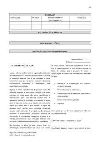 PROGRAMA
CONTEÚDOS Nº AULAS ENCAMINHAMENTO
METODOLÓGICO
AVALIAÇÃO
RECURSOS TECNOLÓGICOS
REFERENCIAL TEÓRICO
INDICAÇÃO DE LEITURA COMPLEMENTAR
Telêmaco Borba, __/__/____.
Professora ______________________
7 PLANEJAMENTO DE AULA:
A aula é a forma predominante de organização didática do
processo de ensino. É na aula que organizamos ou criamos
as situações docentes, isto é, as condições e meios
necessários para que os alunos assimilem ativamente
conhecimentos, habilidades e desenvolvam suas
capacidades cognoscitivas.
O plano de aula é o detalhamento do plano de ensino. As
unidades didáticas e subunidades (tópicos) que foram
previstas em linhas gerais são agora especificadas e
sistematizadas para uma situação didática real. A
preparação da aula é uma tarefa indispensável e, assim
como o plano de ensino, deve resultar num documento
escrito que servirá não só para orientar as ações do
professor como também para possibilitar constantes
revisões e aprimoramentos de ano para ano. Em todas as
profissões o aprimoramento profissional depende da
acumulação de experiências conjugando a prática e a
reflexão criteriosa sobre a ação e na ação, tendo em vista
uma prática constantemente transformadora para melhor.
Na elaboração do plano de aula, deve-se levar em
consideração, em primeiro lugar, que a aula é um período
de tempo variável. Dificilmente completamos numa só
aula o desenvolvimento de uma unidade didática ou
tópico de unidade, pois o processo de ensino e
aprendizagem se compõe de uma seqüência articulada
de fases:
• Preparação e apresentação dos objetivos,
conteúdos e tarefas.
• Desenvolvimento da matéria nova.
• Consolidação (fixação, exercícios, recapitulação,
sistematização).
• Síntese integradora e aplicação.
• Avaliação.
Isto significa que não devemos preparar uma aula, mas
um conjunto de aulas.
7.1 Como elaborar um plano de aula?
O primeiro passo é indicar o tema central da aula.
Organizado por Prof. Rosângela Menta Mello
CEWK – Curso de Formação de Docentes
9
 
