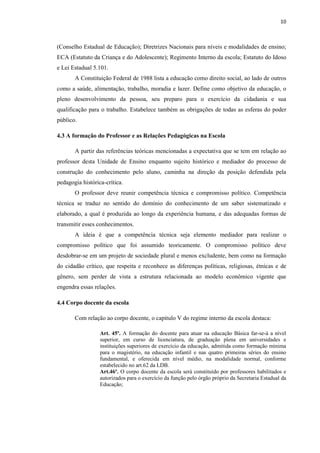 10
(Conselho Estadual de Educação); Diretrizes Nacionais para níveis e modalidades de ensino;
ECA (Estatuto da Criança e do Adolescente); Regimento Interno da escola; Estatuto do Idoso
e Lei Estadual 5.101.
A Constituição Federal de 1988 lista a educação como direito social, ao lado de outros
como a saúde, alimentação, trabalho, moradia e lazer. Define como objetivo da educação, o
pleno desenvolvimento da pessoa, seu preparo para o exercício da cidadania e sua
qualificação para o trabalho. Estabelece também as obrigações de todas as esferas do poder
público.
4.3 A formação do Professor e as Relações Pedagógicas na Escola
A partir das referências teóricas mencionadas a expectativa que se tem em relação ao
professor desta Unidade de Ensino enquanto sujeito histórico e mediador do processo de
construção do conhecimento pelo aluno, caminha na direção da posição defendida pela
pedagogia histórica-crítica.
O professor deve reunir competência técnica e compromisso político. Competência
técnica se traduz no sentido do domínio do conhecimento de um saber sistematizado e
elaborado, a qual é produzida ao longo da experiência humana, e das adequadas formas de
transmitir esses conhecimentos.
A ideia é que a competência técnica seja elemento mediador para realizar o
compromisso político que foi assumido teoricamente. O compromisso político deve
desdobrar-se em um projeto de sociedade plural e menos excludente, bem como na formação
do cidadão crítico, que respeita e reconhece as diferenças políticas, religiosas, étnicas e de
gênero, sem perder de vista a estrutura relacionada ao modelo econômico vigente que
engendra essas relações.
4.4 Corpo docente da escola
Com relação ao corpo docente, o capitulo V do regime interno da escola destaca:
Art. 45º. A formação do docente para atuar na educação Básica far-se-á a nível
superior, em curso de licenciatura, de graduação plena em universidades e
instituições superiores de exercício da educação, admitida como formação mínima
para o magistério, na educação infantil e nas quatro primeiras séries do ensino
fundamental, e oferecida em nível médio, na modalidade normal, conforme
estabelecido no art.62 da LDB.
Art.46º. O corpo docente da escola será constituído por professores habilitados e
autorizados para o exercício da função pelo órgão próprio da Secretaria Estadual da
Educação;
 