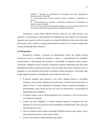 11
Art.47º. A formação de profissionais de Educação terá como fundamentos,
previstos no art. 61 da LDB:
I – A associação ente a terias e práticas, inclusive mediante a capacitação em
serviço.
II – Aproveitamento da formação e experiências anteriores em instituições de
ensino e outras atividades.
Art.48º. O corpo docente será admitido na forma da lei, por concurso público e/ou
teste seletivo, promovido pela Secretaria Estadual da Educação.
Atualmente a escola Maria Mendes Mourão conta em seu corpo docente, com
quarenta e um professores, todos portadores de diplomas de nível superior em licenciatura
plena em suas respectivas áreas de atuação com lotação distribuída nos três turnos oferecidos
pela escola. Assim a escola em questão está atuando de acordo com as normas exigidas pelo
sistema de educação básica brasileira.
4.5 Planejamento
Buscando-se conhecer o processo de planejamento interno da Unidade Escolar
constatou-se que há o cuidado de monitorar as aulas e o comportamento dos estudantes
periodicamente é determinante para perceber a necessidade de pequenos ajustes, pausas,
acelerações, mudança de rota ou mesmo a retomada de algumas informações que não foram
aprendidas de forma consciente pela turma, com essa noção dos limites o professor deve se
perguntar se a sua explicação surtiu efeito e os objetivos foram alcançados, se não foram, cabe
cogitar alguma alteração no planejamento, que será flexível. Para isso:
 É preciso equilíbrio para percorrer o ano letivo sabendo mesclar as atividades
essenciais com eventuais mudanças de percursos que se fizerem necessários rumo aos
objetivos finais. O mais importante (re) planejar sempre, estabelecer prioridades e,
principalmente, nunca deixar de levar em conta as características e necessidades de
aprendizagem dos estudantes.
 Considerar sempre o que os alunos aprenderam até o momento, a série em que estão e
a relevância do conteúdo.
 Avaliar com que frequência o assunto estudado aparecerá novamente nos anos
seguintes. Se não existe uma previsão de retomada do conteúdo futuro, talvez não seja
à hora de desviar o foco.
 Deve-se perguntar: quem estamos ensinando? Definindo aonde se quer chegar, o que a
turma realmente precisa e o que é possível fazer.
 Escutar com atenção os questionamentos que surgem.
 