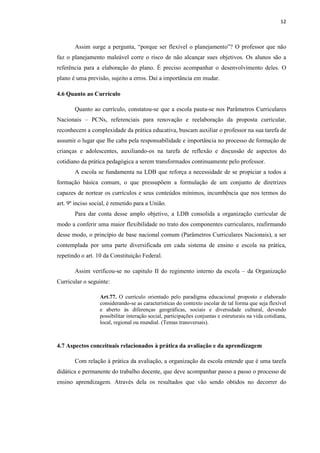12
Assim surge a pergunta, “porque ser flexível o planejamento”? O professor que não
faz o planejamento maleável corre o risco de não alcançar sues objetivos. Os alunos são a
referência para a elaboração do plano. É preciso acompanhar o desenvolvimento deles. O
plano é uma previsão, sujeito a erros. Daí a importância em mudar.
4.6 Quanto ao Currículo
Quanto ao currículo, constatou-se que a escola pauta-se nos Parâmetros Curriculares
Nacionais – PCNs, referenciais para renovação e reelaboração da proposta curricular,
reconhecem a complexidade da prática educativa, buscam auxiliar o professor na sua tarefa de
assumir o lugar que lhe caba pela responsabilidade e importância no processo de formação de
crianças e adolescentes, auxiliando-os na tarefa de reflexão e discussão de aspectos do
cotidiano da prática pedagógica a serem transformados continuamente pelo professor.
A escola se fundamenta na LDB que reforça a necessidade de se propiciar a todos a
formação básica comum, o que pressupõem a formulação de um conjunto de diretrizes
capazes de nortear os currículos e seus conteúdos mínimos, incumbência que nos termos do
art. 9º inciso social, é remetido para a União.
Para dar conta desse amplo objetivo, a LDB consolida a organização curricular de
modo a conferir uma maior flexibilidade no trato dos componentes curriculares, reafirmando
desse modo, o princípio de base nacional comum (Parâmetros Curriculares Nacionais), a ser
contemplada por uma parte diversificada em cada sistema de ensino e escola na prática,
repetindo o art. 10 da Constituição Federal.
Assim verificou-se no capitulo II do regimento interno da escola – da Organização
Curricular o seguinte:
Art.77. O currículo orientado pelo paradigma educacional proposto e elaborado
considerando-se as características do contexto escolar de tal forma que seja flexível
e aberto às diferenças geográficas, sociais e diversidade cultural, devendo
possibilitar interação social, participações conjuntas e estruturais na vida cotidiana,
local, regional ou mundial. (Temas transversais).
4.7 Aspectos conceituais relacionados à prática da avaliação e da aprendizagem
Com relação à prática da avaliação, a organização da escola entende que é uma tarefa
didática e permanente do trabalho docente, que deve acompanhar passo a passo o processo de
ensino aprendizagem. Através dela os resultados que vão sendo obtidos no decorrer do
 