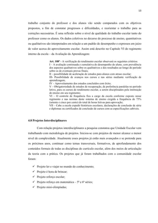 13
trabalho conjunto do professor e dos alunos vão sendo comparados com os objetivos
propostos, a fim de constatar progressos e dificuldades, e reorientar o trabalho para as
correções necessárias. É uma reflexão sobre o nível de qualidade do trabalho escolar tanto do
professor como os alunos. Os dados coletivos no decurso do processo de ensino, quantitativos
ou qualitativos são interpretados em relação a um padrão de desempenho e expressos em juízo
de valor acerca do aproveitamento escolar. Assim está descrito no Capitulo VI do regimento
interno da escola – da Avaliação da Aprendizagem:
Art. 108º - A verificação do rendimento escolar observará os seguintes critérios:
I – A avaliação continuada e cumulativa do desempenho do aluno, com prevalência
dos aspectos qualitativos sobre os qualitativos e dos resultados ao longo do período
sobre os de eventuais provas finais;
II – possibilidade de aceleração de estudos para alunos com atraso escolar;
III- Possibilidade de avanços nos cursos e nas séries mediante verificação de
aprendizagem;
IV – Aproveitamento dos estudos concluídos com êxito;
V – Obrigatoriedade de estudos de recuperação, de preferência paralelas no período
letivo, para os cursos de rendimento escolar, a serem disciplinados pela instituição
de ensino em seu regimento;
VI – O controle de frequência fica a cargo da escola conforme exposto nesse
regimento e nas normas deste sistema de ensino exigida a frequência de 75%
(setenta e cinco por cento) do total de horas letivas para aprovação;
VII – Cabe a escola expedir históricos escolares, declarações de conclusão de série
e diplomas ou certificados de conclusão de cursos com as especificações cabíveis.
4.8 Projetos Interdisciplinares
Com relação projetos interdisciplinares a pesquisa constatou que Unidade Escolar vem
trabalhando com metodologia de projetos. Iniciou-se com projetos de menor alcance a menor
nível de complexidade. Atualmente esses projetos já estão mais avançados e se pretende para
os próximos anos, continuar como temas transversais, formativos, de aprofundamento dos
conteúdos formais de todas as disciplinas do currículo escolar, além dos meios de articulação
da teoria com a prática. Os projetos que já foram trabalhados com a comunidade escolar
foram:
 Projeto ler e viajar no mundo do conhecimento;
 Projeto é hora de brincar;
 Projeto reforço escolar;
 Projeto reforço em matemática – 5ª e 6ª séries;
 Projeto mini-olimpíadas;
 