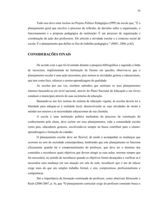 15
Tudo isso deve estar incluso no Projeto Político Pedagógico (PPP) da escola que, “É o
planejamento geral que envolve o processo de reflexão, de decisões sobre a organização, o
funcionamento e a proposta pedagógica da instituição. É um processo de organização e
coordenação da ação dos professores. Ele articula a atividade escolar e o contexto social da
escola. É o planejamento que define os fins do trabalho pedagógico.” (MEC, 2006, p.42).
CONSIDERAÇÕES FINAIS
De acordo com o que foi levantado durante a pesquisa bibliográfica e seguindo a linha
de raciocínio, implementada na Instituição de Ensino em questão, observou-se que o
planejamento escolar é uma ação necessária, pois norteia as atividades gestora e educacionais,
que tem como foco, oferecer o ensino-aprendizagem de qualidade.
As escolas por sua vez, recebem subsídios que norteiam os seus planejamentos
internos baseando-se em nível nacional, através do Plano Nacional de Educação e em níveis
estaduais e municipais através de suas secretarias de educação.
Baseando-se nas leis normas do sistema de educação vigente, às escolas devem ter a
liberdade para adequar-se à realidade local, desenvolvendo as suas atividades de modo a
atender aos anseios e as necessidades educacionais de sua clientela.
A escola é uma instituição política mediadora do processo de construção do
conhecimento pelo aluno, deve incluir em seus planejamentos, toda a comunidade escolar
como pais, educadores gestores, envolvendo-os sempre na busca contribuir para o ensino-
aprendizagem e formação do cidadão.
O planejamento escolar deve ser flexível, de modo a acompanhar as mudanças que
ocorrem no seio da sociedade contemporânea, lembrando que este planejamento só funciona
eficazmente quando há o comprometimento do professor, que deve ter o domínio dos
conteúdos e reconhecer quais objetivos que devem atingir as suas aulas, retornar sempre que
for necessário, no sentido de reconhecer quando os objetivos foram alcançados e verificar se é
necessária uma mudança em sua atuação em sala de aula, reconhecer que o ato de educar
exige mais do que um simples trabalho formal, e sim, compromisso, profissionalismo e
competência.
Daí a importância da formação continuada do professor, como observam Klosouski e
Reali (2006-2007, p. 4), que “O planejamento curricular exige do professor constante busca e
 