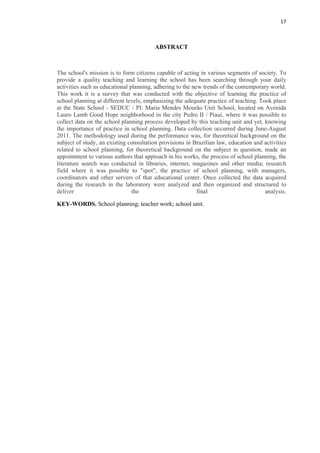 17
ABSTRACT
The school's mission is to form citizens capable of acting in various segments of society. To
provide a quality teaching and learning the school has been searching through your daily
activities such as educational planning, adhering to the new trends of the contemporary world.
This work it is a survey that was conducted with the objective of learning the practice of
school planning at different levels, emphasizing the adequate practice of teaching. Took place
at the State School - SEDUC / PI: Maria Mendes Mourão Unit School, located on Avenida
Lauro Lamb Good Hope neighborhood in the city Pedro II / Piaui, where it was possible to
collect data on the school planning process developed by this teaching unit and yet, knowing
the importance of practice in school planning. Data collection occurred during June-August
2011. The methodology used during the performance was, for theoretical background on the
subject of study, an existing consultation provisions in Brazilian law, education and activities
related to school planning, for theoretical background on the subject in question, made an
appointment to various authors that approach in his works, the process of school planning, the
literature search was conducted in libraries, internet, magazines and other media; research
field where it was possible to "spot", the practice of school planning, with managers,
coordinators and other servers of that educational center. Once collected the data acquired
during the research in the laboratory were analyzed and then organized and structured to
deliver the final analysis.
KEY-WORDS. School planning; teacher work; school unit.
 