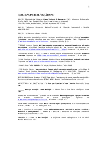 18
REFERÊNCIAS BIBLIOGRÁFICAS
BRASIL. Ministério da Educação. Plano Nacional de Educação. PNE / Ministério da Educação.
Brasília: INEP, 2001. Disponível em http://www.inep.gov.br/download/
cibec/2001/titulos_avulsos/miolo_PNE.pdf. Acesso em: 03/11/2008.
BRASIL. Parâmetros curriculares Nacional/Secretaria de Educação Fundamental – Brasília:
MEC/SET, 1997.
BRASIL. Lei Diretrizes e Bases 9.394/96.
BAHIA. Prefeitura Municipal de Salvador. Secretaria Municipal da educação e cultura. Coordenador
Pedagógico: traçando caminhos para sua prática educativa. Salvador, 2008. Disponível em:
WWW.smec.salvador.ba.gov.br/site/docum... Acesso em 29 de jun de 2011.
COELHO, Andreza Araujo. O Planejamento educacional no desenvolvimento das atividades
pedagógicas. Universidade Federal do Triângulo Mineiro (UFTM), Uberaba – MG. Disponível em:
www.uftm.edu.br/upload/ensino/AVIposgraduacao090625121746.pdf. Acesso em 23 de jun de 2011.
DESSBESEL, Renata da Silva; STRIEDER, Rosane Marlene. Planejamento e Avaliação: A conexão
entre eles. Disponível em: HTTP://www.unicruz.edu.br/15_seminário. Acesso em 27 de jun 2011.
GAMA, Anailton de Sousa; FIGUEREDO, Sonner Arfix de. O Planejamento no Contexto Escolar.
Disponível em WWW.uems.br/na/discursivida/arquivos... Acesso 22 de jun de 2011.
LIBANO, José Carlos. Didática. 21ª edição. São Paulo: Editora Cortez, 1994.
LEAL, Regina Barros. Planejamento de Ensino: particularidades significativas. Universidade de
Fortaleza, Brasil Revista Iberoamericana de Eduducacion (ISS: 1681-5653). Disponível em:
www.uems.br/na/discursividade/Arquivos/edicao04/pdf/05.pdf acesso em 15 de jun 2011.
KLOSOUSKI,Simone Scorsim; REALI, Klevi Mary. Planejamento de ensino como ferramenta básica
do processo de ensino-aprendizagem. UNICENTRO. Revista Eletrônica Lato Sensu 2006-2007
MENEGOLLA, M; SANT’ANNA I. M; Por que Planejar? Como Planejar. Petrópolis: Vozes,
2001.
_______. Por que Planejar? Como Planejar?: Currículo Área - Aula. 16 ed. Petrópolis: Vozes,
2008.
MINGUILI, Maria da Gloria. DAIBEM, Ana M. Lombardi. Projeto pedagógico e projeto de ensino:
um trabalho constitutivo da prática pedagógica. Disponível em:
WWW.frança.unesp.br/oep/eixo%205/20.... Acesso em 25 de jun 2011.
MEDEIROS, Simone Corrêa Santos. Lição eficiente requer planejamento. In. Revista Nova Escola,
p. 46-47. Ano XXVI. No
243. Junho/julho 2011.
MEC – Ministério da Educação e Cultura. Trabalhando com a Educação de Jovens e Adultos –
Avaliação e Planejamento – Caderno 4 – SECAD – Secretaria de Educação Continuada,
Alfabetização e Diversidade – 2006.
SAVIANI, D. A Nova Lei da Educação: LDB Trajetória, Limites e Perspectivas. 2 ed.São Paulo:
Autores Associados, 1997.
 