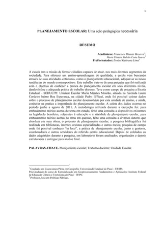 1
PLANEJAMENTO ESCOLAR: Uma ação pedagógica necessária
RESUMO
Acadêmicos: Francisco Diassis Bezerra1
;
Maria Flotéria Galvão Costa Soares2
Prof/orientador: Ernâni Getirana Lima3
A escola tem a missão de formar cidadãos capazes de atuar, nos mais diversos segmentos da
sociedade. Para oferecer um ensino-aprendizagem de qualidade, a escola vem buscando
através de suas atividades cotidianas, como o planejamento educacional, adequar-se as novas
tendências do mundo contemporâneo. Este trabalho trata-se de uma pesquisa que foi realizada
com o objetivo de conhecer a prática do planejamento escolar em seus diferentes níveis,
dando ênfase a adequada prática do trabalho docente. Teve como campo de pesquisa a Escola
Estadual – SEDUC/PI: Unidade Escolar Maria Mendes Mourão, situada na Avenida Lauro
Cordeiro bairro Boa Esperança, na cidade Pedro II/Piauí, onde foi possível coletar dados
sobre o processo de planejamento escolar desenvolvido por esta unidade de ensino, e ainda,
conhecer na pratica a importância do planejamento escolar. A coleta dos dados ocorreu no
período junho a agosto de 2011. A metodologia utilizada durante a execução foi: para
embasamento teórico acerca do tema em estudo, feito uma consulta a dispositivos existentes
na legislação brasileira, referentes à educação e a atividade de planejamento escolar; para
embasamento teórico acerca do tema em questão, feito uma consulta a diversos autores que
abordam em suas obras, o processo de planejamento escolar; a pesquisa bibliográfica foi
realizada em bibliotecas, internet, revistas especializadas e outros meios; pesquisa de campo
onde foi possível conhecer “in loco”, a prática de planejamento escolar, junto a gestores,
coordenadores e outros servidores do referido centro educacional. Depois de coletados os
dados adquiridos durante a pesquisa, em laboratório foram analisados, organizados e depois
estruturados e entregue para análise final.
PALAVRAS-CHAVE. Planejamento escolar; Trabalho docente; Unidade Escolar.
__________________________.
1
Graduado em Licenciatura Plena em Geografia: Universidade Estadual do Piauí – UESPI;
Pós-Graduado do curso de Especialização em Geoprocessamento Fundamentos e Aplicações: Instituto Federal
de Educação Ciência e Tecnologia do Piauí – IFIPI;
3
Professor, Msc em Políticas Públicas.
 