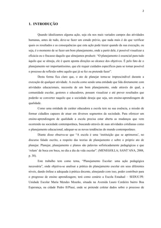 2
1. INTRODUÇÃO
Quando idealizamos alguma ação, seja ela nos mais variados campos das atividades
humanas, antes de tudo, deve-se fazer um estudo prévio, que nada mais é do que verificar
quais os resultados e as consequências que esta ação pode trazer quando da sua execução, ou
seja, é o momento de se fazer um bom planejamento, onde a partir dele, é possível visualizar a
eficácia ou o fracasso daquilo que almejamos produzir. “O planejamento é essencial para tudo
àquilo que se almeja, ele é quem aponta direções ao alcance dos objetivos. É pelo fato de o
planejamento ser importantíssimo, que ele requer cuidados específicos para se tornar possível
o processo de reflexão sobre aquilo que já se fez ou pretende fazer”.
Desta forma fica claro que, o ato de planejar torna-se imprescindível durante a
execução de qualquer atividade. A escola como sendo uma entidade que lida diretamente com
atividades educacionais, necessita de um bom planejamento, onde através do qual, a
comunidade escolar, gestores e educadores, possam visualizar e até prever resultados que
poderão se converter naquilo que a sociedade deseja que seja, um ensino-aprendizagem de
qualidade.
Como uma entidade de caráter educadora a escola tem na sua essência, a missão de
formar cidadãos capazes de atuar em diversos segmentos da sociedade. Para oferecer um
ensino-aprendizagem de qualidade a escola precisa estar aberta as mudanças que vem
ocorrendo na sociedade contemporânea, buscando através de suas atividades cotidianas como
o planejamento educacional, adequar-se as novas tendências do mundo contemporâneo.
Diante disso observa-se que “A escola é uma ‘instituição que se aprimorou’, no
discurso falado escrito, a respeito das teorias de planejamento e sobre o próprio ato de
planejar. Planejar, planejamento e planos são palavras sofisticadamente pedagógicas e que
‘rolam’ de boca em boca, no dia a dia da vida escolar”. (MENEGOLLA; SANT’ANA, 2008,
p. 38).
Este trabalho tem como tema, “Planejamento Escolar: uma ação pedagógica
necessária”, onde objetiva-se analisar a prática do planejamento escolar em seus diferentes
níveis, dando ênfase a adequada à prática docente, almejando com isso, poder contribuir para
o progresso de ensino aprendizagem; terá como cenário a Escola Estadual – SEDUC/PI:
Unidade Escolar Maria Mendes Mourão, situada na Avenida Lauro Cordeiro bairro Boa
Esperança, na cidade Pedro II/Piauí, onde se pretende coletar dados sobre o processo de
 