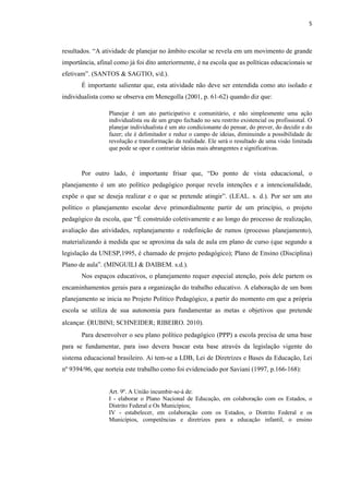 5
resultados. “A atividade de planejar no âmbito escolar se revela em um movimento de grande
importância, afinal como já foi dito anteriormente, é na escola que as políticas educacionais se
efetivam”. (SANTOS & SAGTIO, s/d.).
É importante salientar que, esta atividade não deve ser entendida como ato isolado e
individualista como se observa em Menegolla (2001, p. 61-62) quando diz que:
Planejar é um ato participativo e comunitário, e não simplesmente uma ação
individualista ou de um grupo fechado no seu restrito existencial ou profissional. O
planejar individualista é um ato condicionante do pensar, do prever, do decidir e do
fazer; ele é delimitador e reduz o campo de ideias, diminuindo a possibilidade de
revolução e transformação da realidade. Ele será o resultado de uma visão limitada
que pode se opor e contrariar ideias mais abrangentes e significativas.
Por outro lado, é importante frisar que, “Do ponto de vista educacional, o
planejamento é um ato político pedagógico porque revela intenções e a intencionalidade,
expõe o que se deseja realizar e o que se pretende atingir”. (LEAL. s. d.). Por ser um ato
político o planejamento escolar deve primordialmente partir de um princípio, o projeto
pedagógico da escola, que “É construído coletivamente e ao longo do processo de realização,
avaliação das atividades, replanejamento e redefinição de rumos (processo planejamento),
materializando à medida que se aproxima da sala de aula em plano de curso (que segundo a
legislação da UNESP,1995, é chamado de projeto pedagógico); Plano de Ensino (Disciplina)
Plano de aula”. (MINGUILI & DAIBEM. s.d.).
Nos espaços educativos, o planejamento requer especial atenção, pois dele partem os
encaminhamentos gerais para a organização do trabalho educativo. A elaboração de um bom
planejamento se inicia no Projeto Político Pedagógico, a partir do momento em que a própria
escola se utiliza de sua autonomia para fundamentar as metas e objetivos que pretende
alcançar. (RUBINI; SCHNEIDER; RIBEIRO. 2010).
Para desenvolver o seu plano político pedagógico (PPP) a escola precisa de uma base
para se fundamentar, para isso devera buscar esta base através da legislação vigente do
sistema educacional brasileiro. Ai tem-se a LDB, Lei de Diretrizes e Bases da Educação, Lei
nº 9394/96, que norteia este trabalho como foi evidenciado por Saviani (1997, p.166-168):
Art. 9º. A União incumbir-se-á de:
I - elaborar o Plano Nacional de Educação, em colaboração com os Estados, o
Distrito Federal e Os Municípios;
IV - estabelecer, em colaboração com os Estados, o Distrito Federal e os
Municípios, competências e diretrizes para a educação infantil, o ensino
 