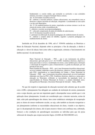 6
fundamental e o ensino médio, que nortearão os currículos e seus conteúdos
mínimos, de modo a assegurar formação básica comum;
Art. 10. Os Estados incumbir-se-ão de:
III - elaborar e executar políticas e planos educacionais, em consonância com as
diretrizes e planos nacionais de educação, integrando e coordenando as suas ações
e as dos seus Municípios;
Art. 12. Os estabelecimentos de ensino, respeitadas as normas comuns e as do seu
sistema de ensino, terão a incumbência de:
I - elaborar e executar sua proposta pedagógica;
IV - velar pelo cumprimento do plano de trabalho de cada docente;
Art.13. Os docentes incumbir-se-ão de.
I - participar da elaboração da proposta pedagógica do estabelecimento de ensino;
II - elaborar e cumprir plano de trabalho, segundo a proposta pedagógica do
estabelecimento de ensino.
Instituída em 20 de dezembro de 1996, sob nº. 9394/96 estabelece as Diretrizes e
Bases da Educação Nacional, dispondo sobre os princípios e fins da educação, o direito à
educação e o dever de educar, bem como sobre a organização, estrutura e funcionamento em
âmbito nacional. Ai está inserido os:
Plano Nacional de Educação – PNE – que é um instrumento da política
educacional, aprovado pela Lei nº. 10.172/2001. Estabelece diretrizes, objetivos e
metas para todos os níveis e modalidades de ensino, como também para a formação
e valorização do magistério e para o financiamento e a gestão da educação, por um
período de dez anos;
Plano Estadual de Educação – PEE – que é uma ferramenta da política educacional,
em nível estadual, elaborada a partir das diretrizes, objetivos e metas estabelecidas
pelo PNE, respeitando-se as especificidades do Estado; e Plano Municipal de
Educação – PME – que é instrumento da política educacional, em nível municipal,
elaborado com base no PNE e PEE. Estabelece diretrizes, objetivos e metas para a
educação no Município, refletindo as necessidades da população local, as
especificidades do Sistema Municipal de Ensino e a própria identidade sócio-
demográfica do Município. (Secretaria Municipal de Salvador – Bahia, 2008).
No que diz respeito à organização da educação nacional cabe salientar que de acordo
com a LDB, o planejamento fica delegado aos cuidados da instituição de ensino, juntamente
com o corpo docente, que tem um importante papel a desempenhar nesse sentido que é o da
aplicação desse planejamento, levando em consideração que o docente necessita, acima de
tudo, zelar pela aprendizagem dos alunos, bem como estabelecer estratégias de recuperação
para os alunos de menor rendimento escolar, ou seja, cabe também ao docente reorganizar o
seu planejamento conforme as necessidades educacionais do aluno, visando o seu objetivo,
que é o da preparação dos alunos, não só para encarar o futuro com confiança mas, sobretudo,
fornecer a eles condições de aprendizagem necessárias ao indivíduo para que ele possa
sobressair de situações que exijam raciocínio lógico. (GAMA & FIGUEREDO s.d.).
 