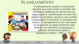 PLANEJAMENTO
O planejamento escolar é uma tarefa
docente que inclui tanto a previsão das
atividades didáticas em termos de sua
organização e coordenação em face dos
objetivos propostos, quanto a sua revisão
e adequação no decorrer do processo de
ensino. O planejamento é um meio para
se programar as ações docentes mas
também um momento de pesquisa e
reflexão intimamente ligado à
avaliação.(Libâneo, 1994, p. 221)
Professor Geraldo Vicente da Silva
 