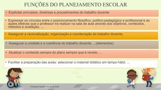 FUNÇÕES DO PLANEJAMENTO ESCOLAR
• Explicitar princípios, diretrizes e procedimentos do trabalho docente
• Expressar os vínculos entre o posicionamento filosófico, político-pedagógico e profissional e as
ações efetivas que o professor irá realizar na sala de aula através dos objetivos, conteúdos,
métodos e avaliação, ...
• Facilitar a preparação das aulas: selecionar o material didático em tempo hábil, ...
• Assegurar a unidade e a coerência do trabalho docente, ...(elementos)
• Atualizar o conteúdo sempre do plano sempre que é revisto, ...
• Assegurar a racionalização, organização e coordenação do trabalho docente,
Professor Geraldo Vicente da Silva
 