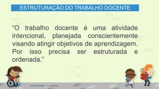 ESTRUTURAÇÃO DO TRABALHO DOCENTE
“O trabalho docente é uma atividade
intencional, planejada conscientemente
visando atingir objetivos de aprendizagem.
Por isso precisa ser estruturada e
ordenada.”
Professor Geraldo Vicente da Silva
 