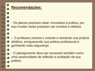 Recomendações:
- Os planos precisam estar vinculados à prática, por
isso muitas vezes precisam ser revistos e refeitos.
- O professor precisa ir criando e recriando sua própria
didática, enriquecendo sua prática profissional e
ganhando mais segurança.
- O planejamento deve ser encarado também como
uma oportunidade de reflexão e avaliação da sua
prática.
 