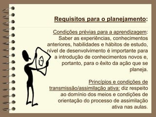 Requisitos para o planejamento:
Condições prévias para a aprendizagem:
Saber as experiências, conhecimentos
anteriores, habilidades e hábitos de estudo,
nível de desenvolvimento é importante para
a introdução de conhecimentos novos e,
portanto, para o êxito da ação que se
planeja.
Princípios e condições de
transmissão/assimilação ativa: diz respeito
ao domínio dos meios e condições de
orientação do processo de assimilação
ativa nas aulas.
 