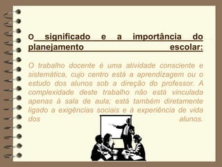 O significado e a importância do
planejamento escolar:
O trabalho docente é uma atividade consciente e
sistemática, cujo centro está a aprendizagem ou o
estudo dos alunos sob a direção do professor. A
complexidade deste trabalho não está vinculada
apenas à sala de aula; está também diretamente
ligado a exigências sociais e à experiência de vida
dos alunos.
 