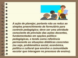 A ação de planejar, portanto não se reduz ao
simples preenchimento de formulário para
controle pedagógico; deve ser uma atividade
consciente de previsão das ações docentes,
fundamentadas em opções político-
pedagógicas, e tendo como referência
permanente as situações didáticas concretas
(ou seja, problemática social, econômica,
política e cultural que envolve a comunidade
escolar que interagem no processo de ensino).
 