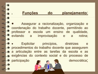 . Funções do planejamento:
 Assegurar a racionalização, organização e
coordenação do trabalho docente, permitindo ao
professor e escola um ensino de qualidade,
evitando a improvisação e a rotina;
 Explicitar princípios, diretrizes e
procedimentos do trabalho docente que assegurem
a articulação entre as tarefas da escola e as
exigências do contexto social e do processo de
participação democrática;
 