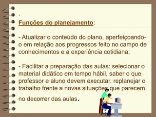·
Funções do planejamento:
- Atualizar o conteúdo do plano, aperfeiçoando-
o em relação aos progressos feito no campo de
conhecimentos e a experiência cotidiana;
- Facilitar a preparação das aulas: selecionar o
material didático em tempo hábil, saber o que
professor e aluno devem executar, replanejar o
trabalho frente a novas situações que parecem
no decorrer das aulas.
 