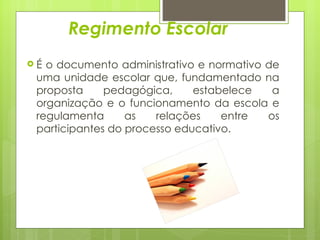 Regimento Escolar É o documento administrativo e normativo de uma unidade escolar que, fundamentado na proposta pedagógica, estabelece a organização e o funcionamento da escola e regulamenta as relações entre os participantes do processo educativo.  