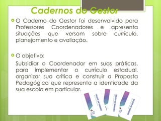 Cadernos do Gestor O Caderno do Gestor foi desenvolvido para Professores Coordenadores e apresenta situações que versam sobre currículo, planejamento e avaliação. O objetivo: Subsidiar o Coordenador em suas práticas, para implementar o currículo estadual, organizar sua crítica e construir a Proposta Pedagógica que representa a identidade da sua escola em particular. 