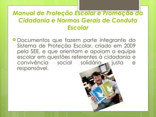 Manual de Proteção Escolar e Promoção da Cidadania e Normas Gerais de Conduta Escolar Documentos que fazem parte integrante do Sistema de Proteção Escolar, criado em 2009 pela SEE, e que orientam e apoiam a equipe escolar em questões referentes à cidadania e convivência social solidária, justa e responsável. 